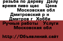резьба по дереву “Делу время-пиво щас“ › Цена ­ 6 000 - Московская обл., Дмитровский р-н, Дмитров г. Хобби. Ручные работы » Услуги   . Московская обл.